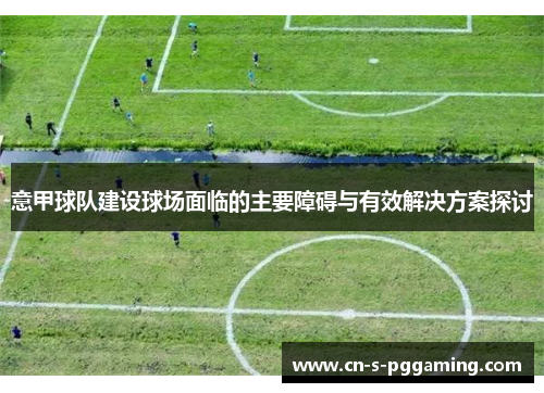 意甲球队建设球场面临的主要障碍与有效解决方案探讨 意甲球队建设球场面临的主要障碍与有效解决方案探讨