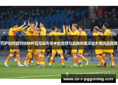 巴萨如何面对欧联杯冠军缺失带来的竞技与品牌发展深层多重挑战困境 巴萨如何面对欧联杯冠军缺失带来的竞技与品牌发展深层多重挑战困境