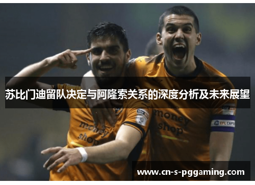 苏比门迪留队决定与阿隆索关系的深度分析及未来展望 苏比门迪留队决定与阿隆索关系的深度分析及未来展望