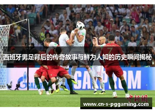 西班牙男足背后的传奇故事与鲜为人知的历史瞬间揭秘