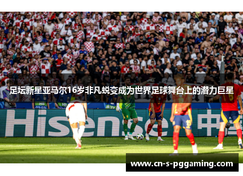 足坛新星亚马尔16岁非凡蜕变成为世界足球舞台上的潜力巨星