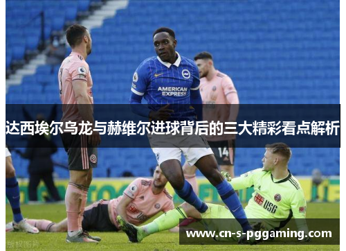 达西埃尔乌龙与赫维尔进球背后的三大精彩看点解析