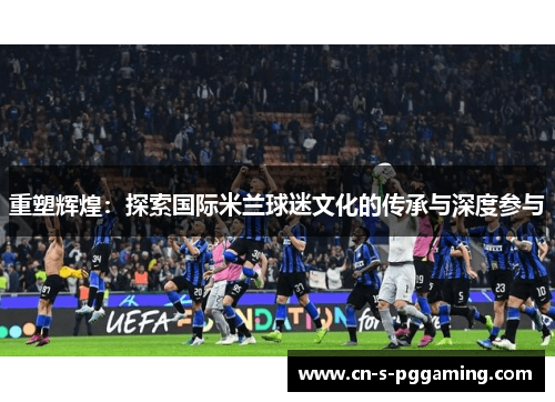 重塑辉煌：探索国际米兰球迷文化的传承与深度参与