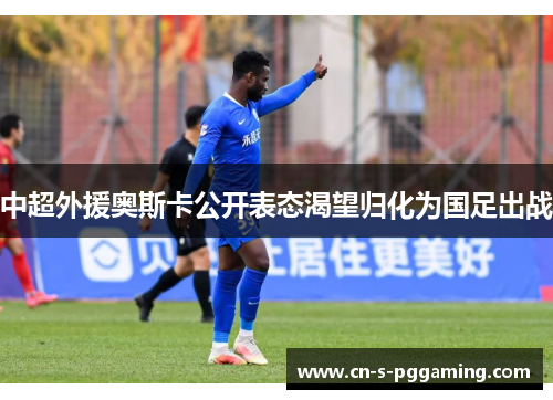 中超外援奥斯卡公开表态渴望归化为国足出战