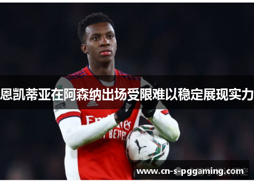 恩凯蒂亚在阿森纳出场受限难以稳定展现实力