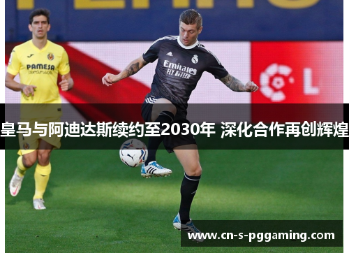 皇马与阿迪达斯续约至2030年 深化合作再创辉煌 皇马与阿迪达斯续约至2030年 深化合作再创辉煌