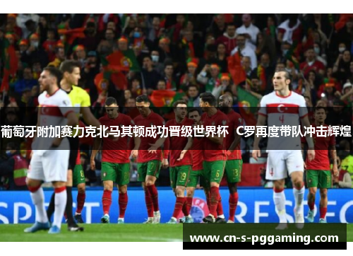 葡萄牙附加赛力克北马其顿成功晋级世界杯  C罗再度带队冲击辉煌