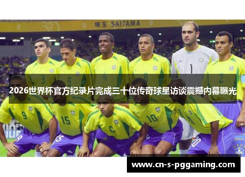 2026世界杯官方纪录片完成三十位传奇球星访谈震撼内幕曝光