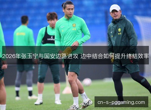 2026年张玉宁与国安边路进攻 边中结合如何提升终结效率